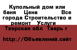 Купольный дом или баня  › Цена ­ 68 000 - Все города Строительство и ремонт » Услуги   . Тверская обл.,Тверь г.